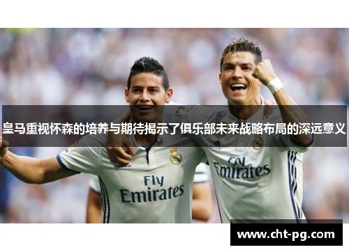 皇马重视怀森的培养与期待揭示了俱乐部未来战略布局的深远意义