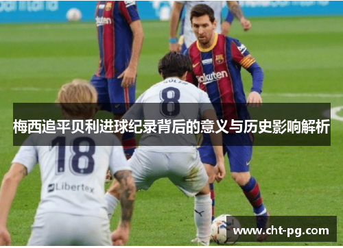 梅西追平贝利进球纪录背后的意义与历史影响解析