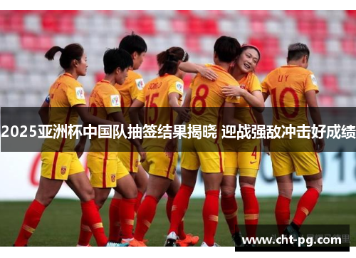 2025亚洲杯中国队抽签结果揭晓 迎战强敌冲击好成绩