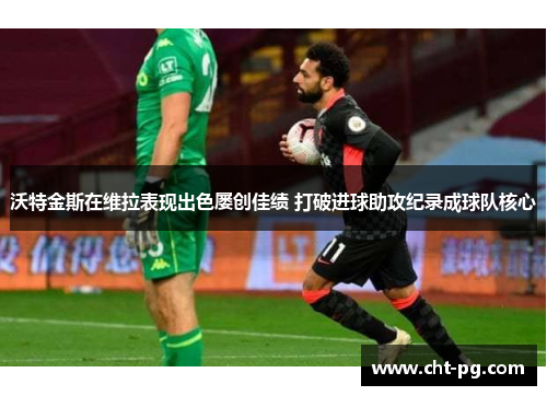 沃特金斯在维拉表现出色屡创佳绩 打破进球助攻纪录成球队核心