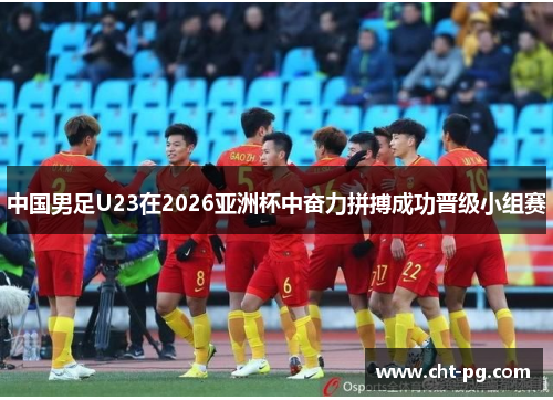 中国男足U23在2026亚洲杯中奋力拼搏成功晋级小组赛